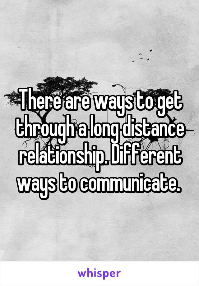 There are ways to get through a long distance relationship. Different ways to communicate. 