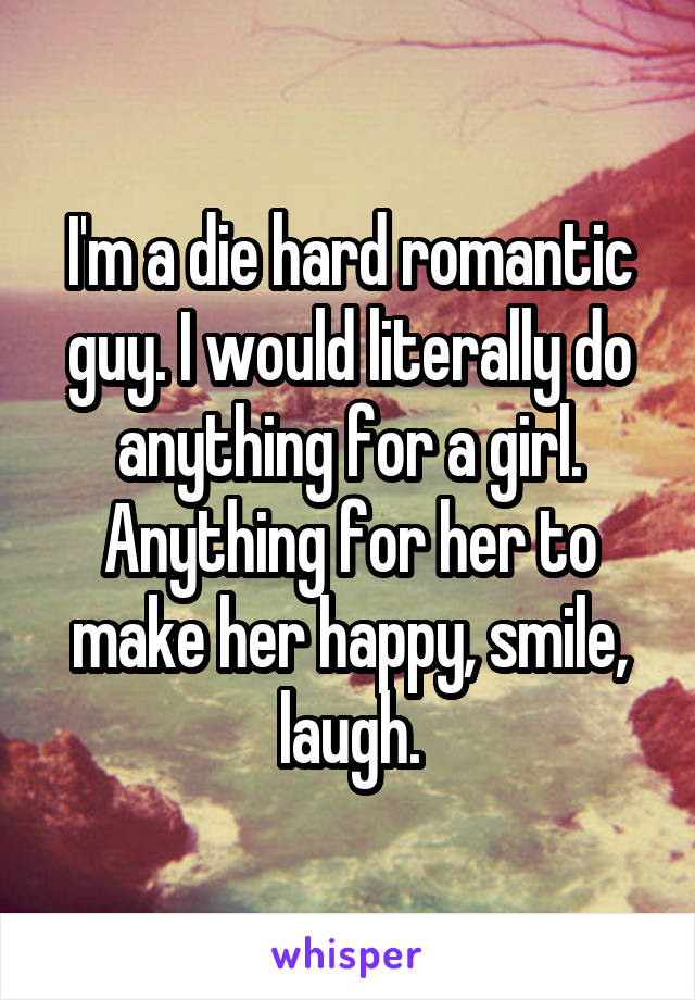 I'm a die hard romantic guy. I would literally do anything for a girl. Anything for her to make her happy, smile, laugh.