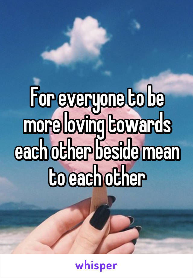 For everyone to be more loving towards each other beside mean to each other