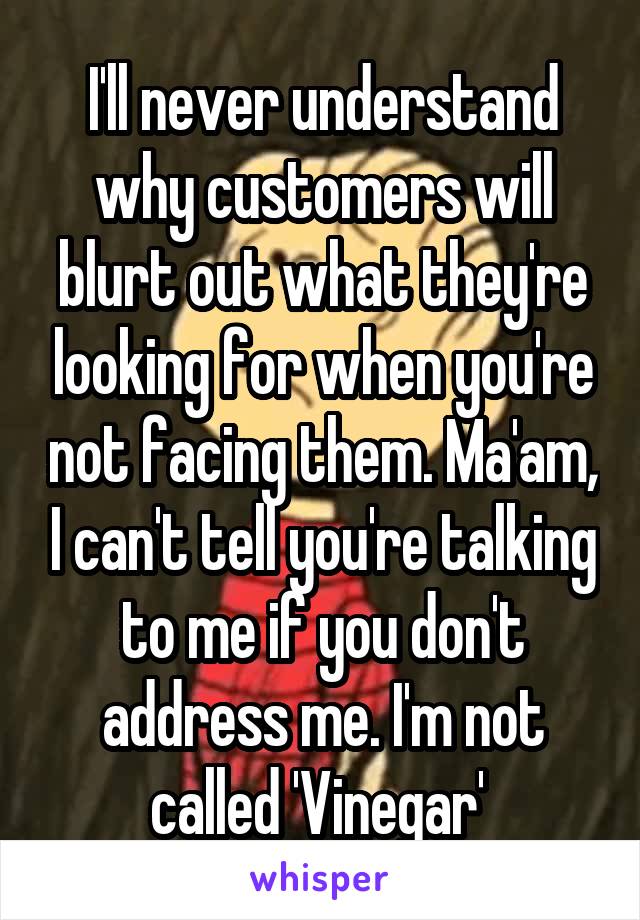 I'll never understand why customers will blurt out what they're looking for when you're not facing them. Ma'am, I can't tell you're talking to me if you don't address me. I'm not called 'Vinegar' 
