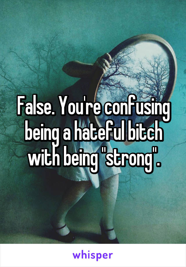 False. You're confusing being a hateful bitch with being "strong".