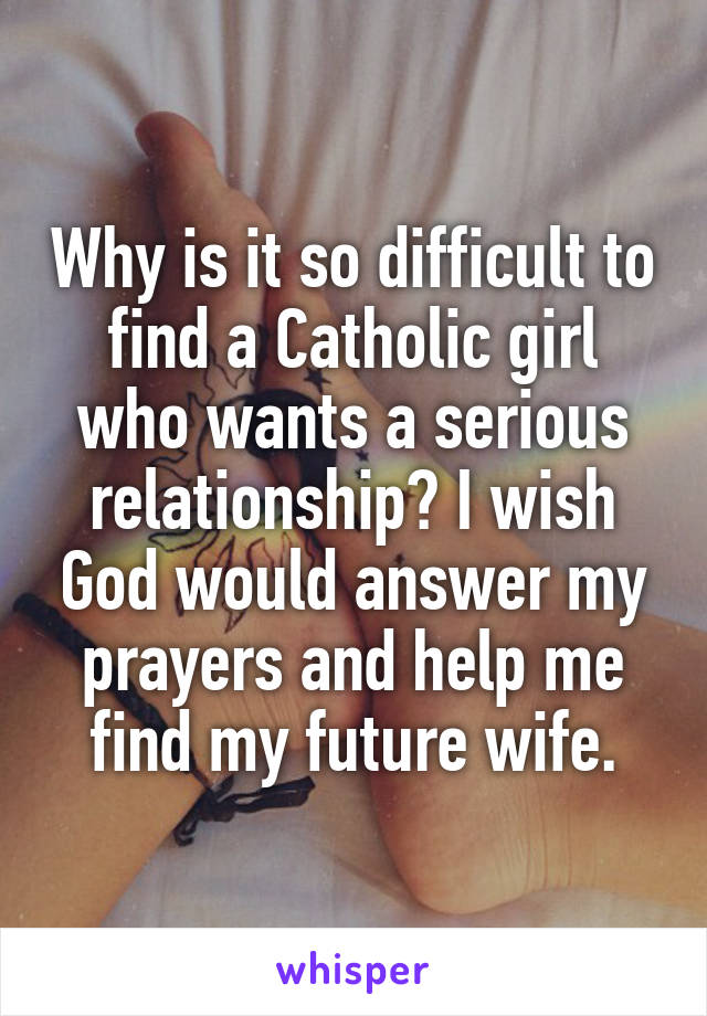 Why is it so difficult to find a Catholic girl who wants a serious relationship? I wish God would answer my prayers and help me find my future wife.