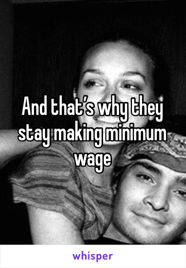 And that’s why they stay making minimum wage 