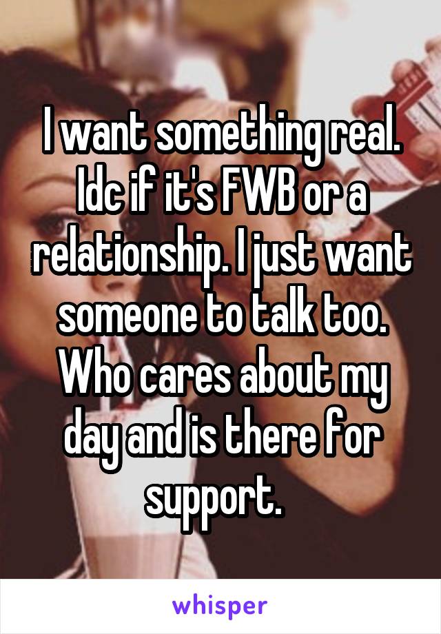 I want something real. Idc if it's FWB or a relationship. I just want someone to talk too. Who cares about my day and is there for support.  