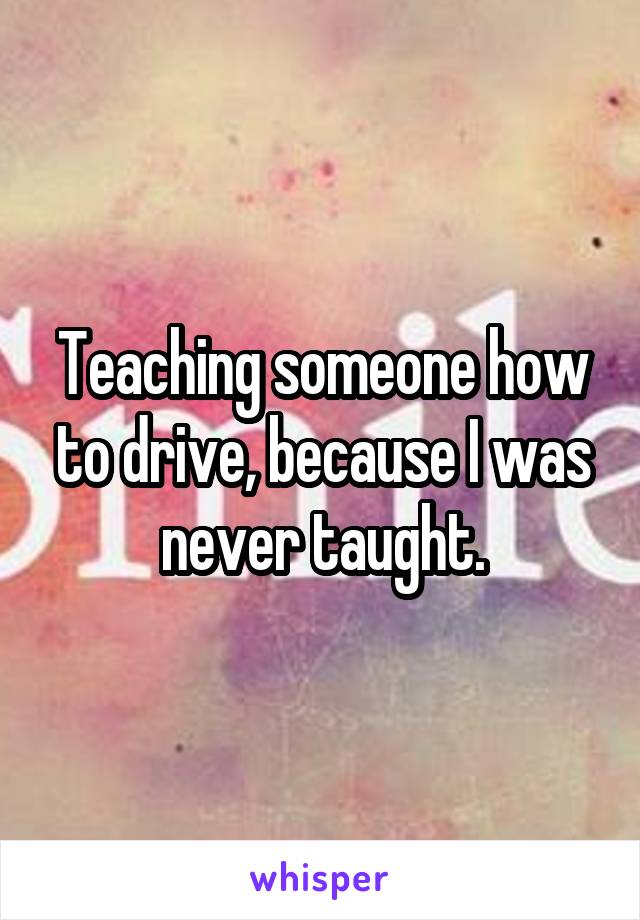 Teaching someone how to drive, because I was never taught.