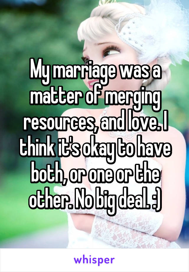 My marriage was a matter of merging resources, and love. I think it's okay to have both, or one or the other. No big deal. :)