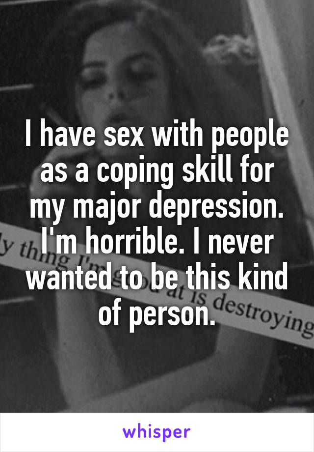 I have sex with people as a coping skill for my major depression. I'm horrible. I never wanted to be this kind of person.