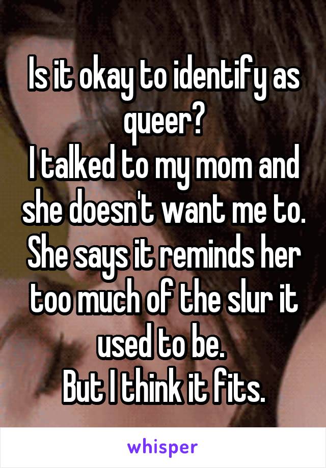 Is it okay to identify as queer?
I talked to my mom and she doesn't want me to. She says it reminds her too much of the slur it used to be. 
But I think it fits.
