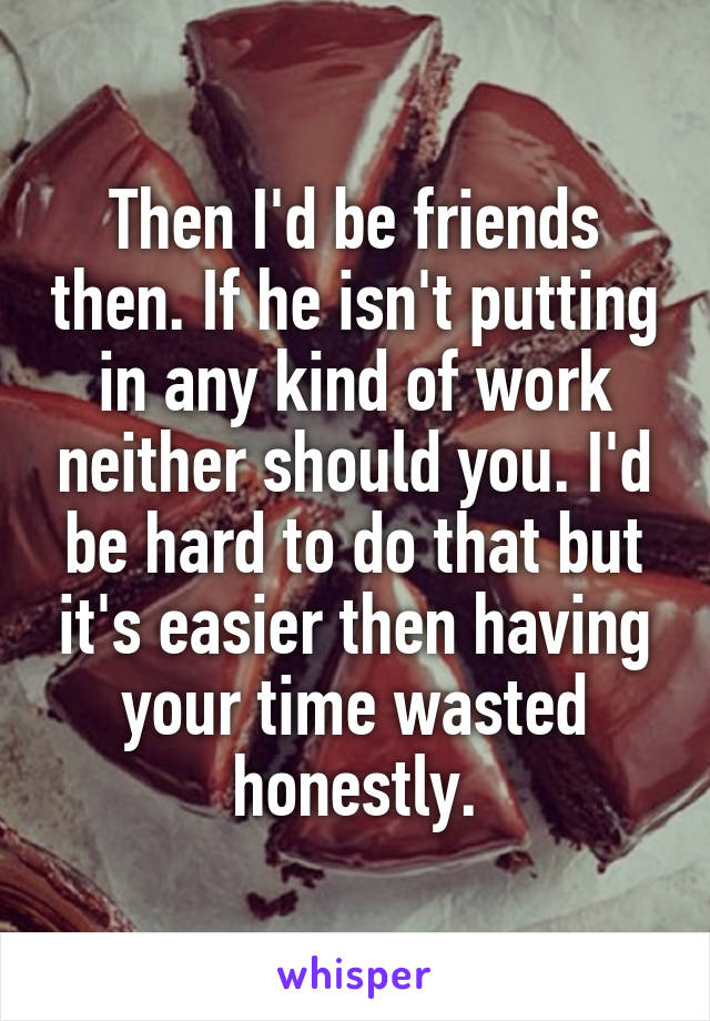 Then I'd be friends then. If he isn't putting in any kind of work neither should you. I'd be hard to do that but it's easier then having your time wasted honestly.