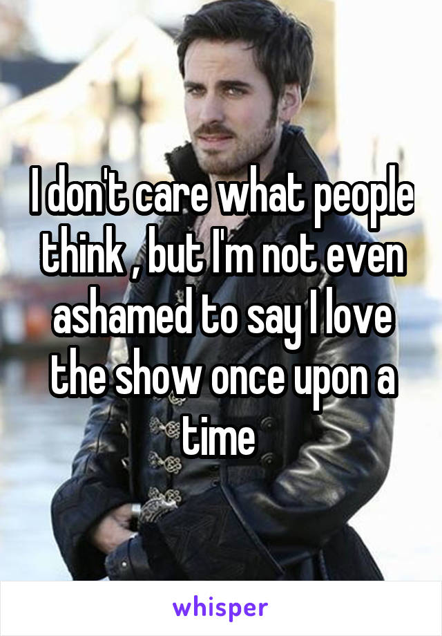 I don't care what people think , but I'm not even ashamed to say I love the show once upon a time 