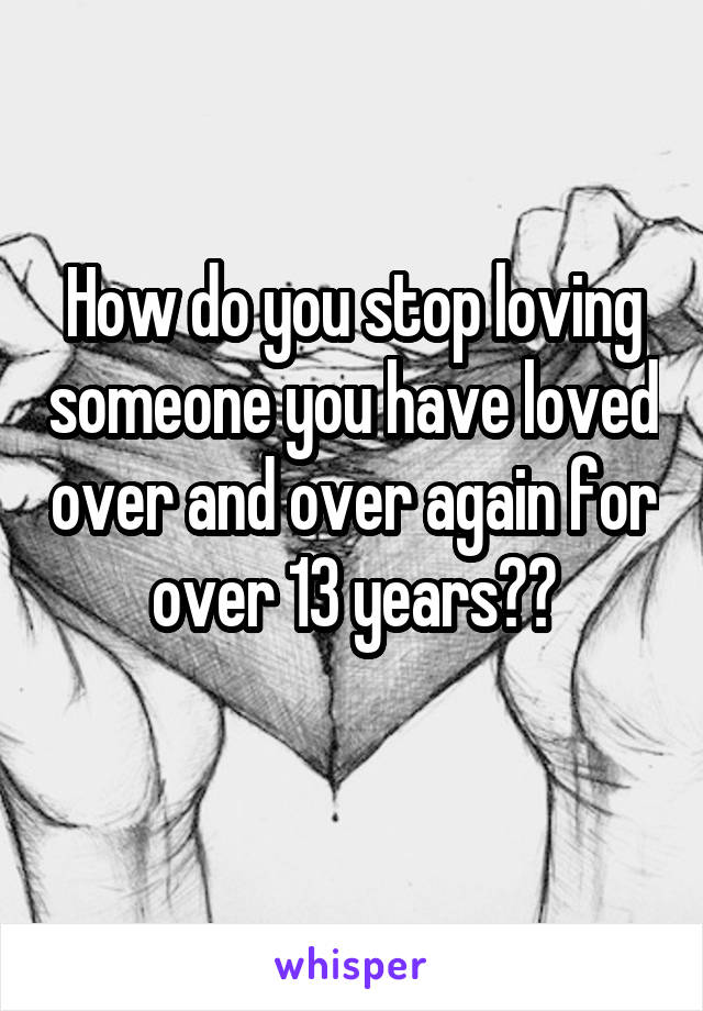 How do you stop loving someone you have loved over and over again for over 13 years??
