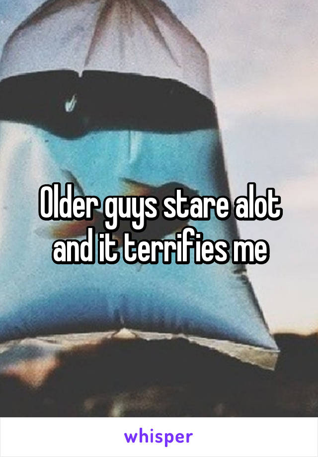 Older guys stare alot and it terrifies me