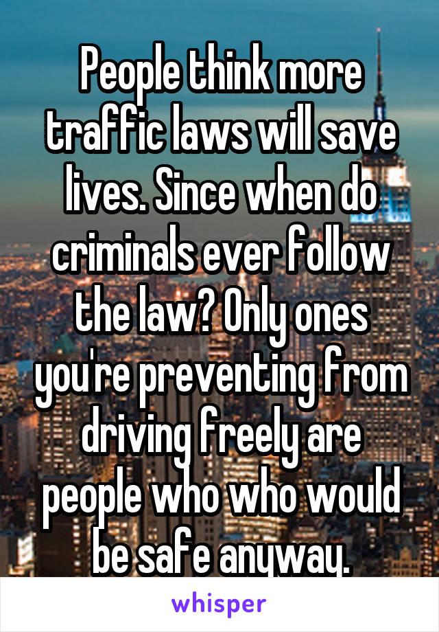 People think more traffic laws will save lives. Since when do criminals ever follow the law? Only ones you're preventing from driving freely are people who who would be safe anyway.