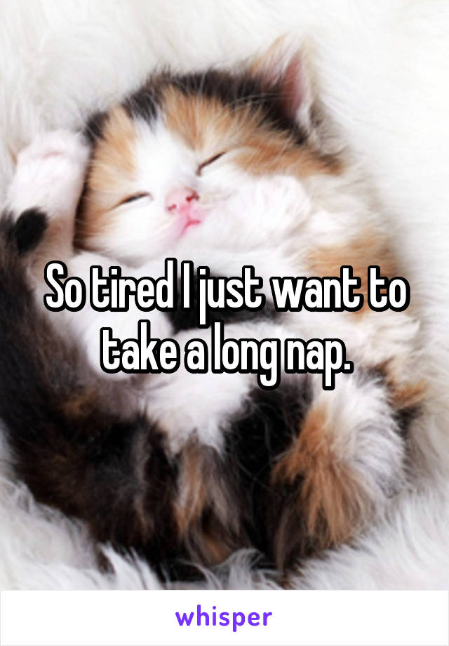 So tired I just want to take a long nap.