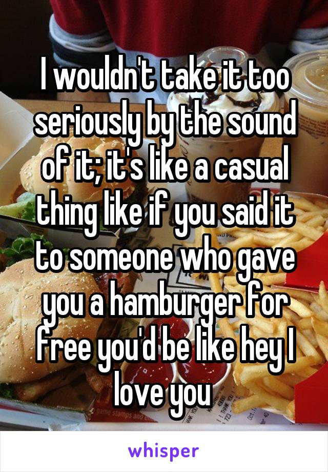 I wouldn't take it too seriously by the sound of it; it's like a casual thing like if you said it to someone who gave you a hamburger for free you'd be like hey I love you 