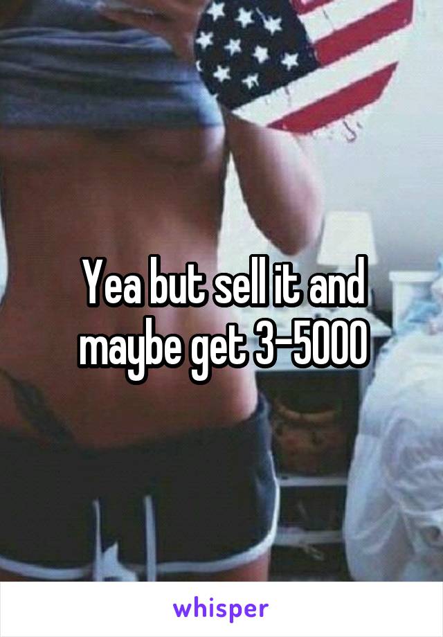 Yea but sell it and maybe get 3-5000