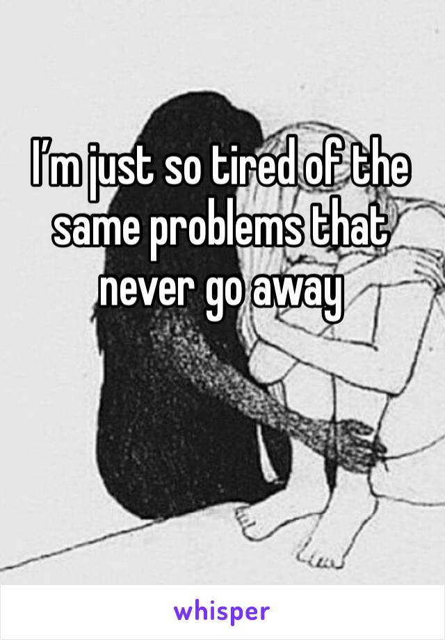 I’m just so tired of the same problems that never go away 