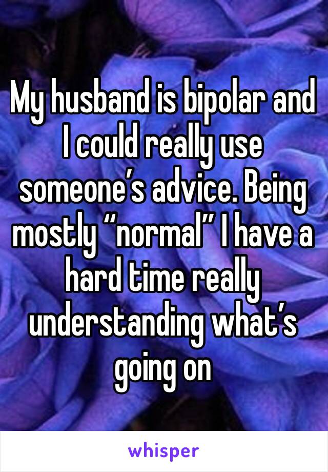 My husband is bipolar and I could really use someone’s advice. Being mostly “normal” I have a hard time really understanding what’s going on 