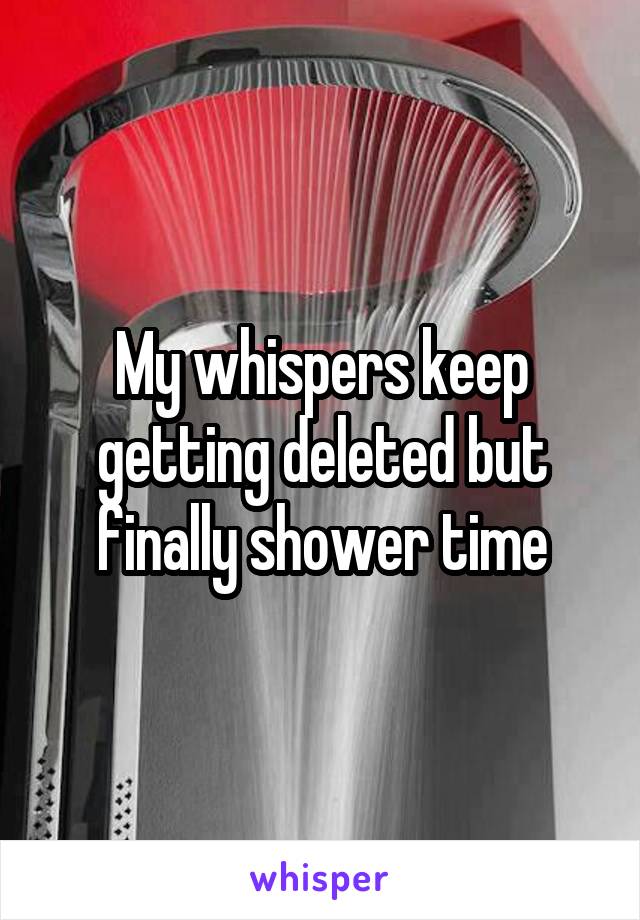 My whispers keep getting deleted but finally shower time
