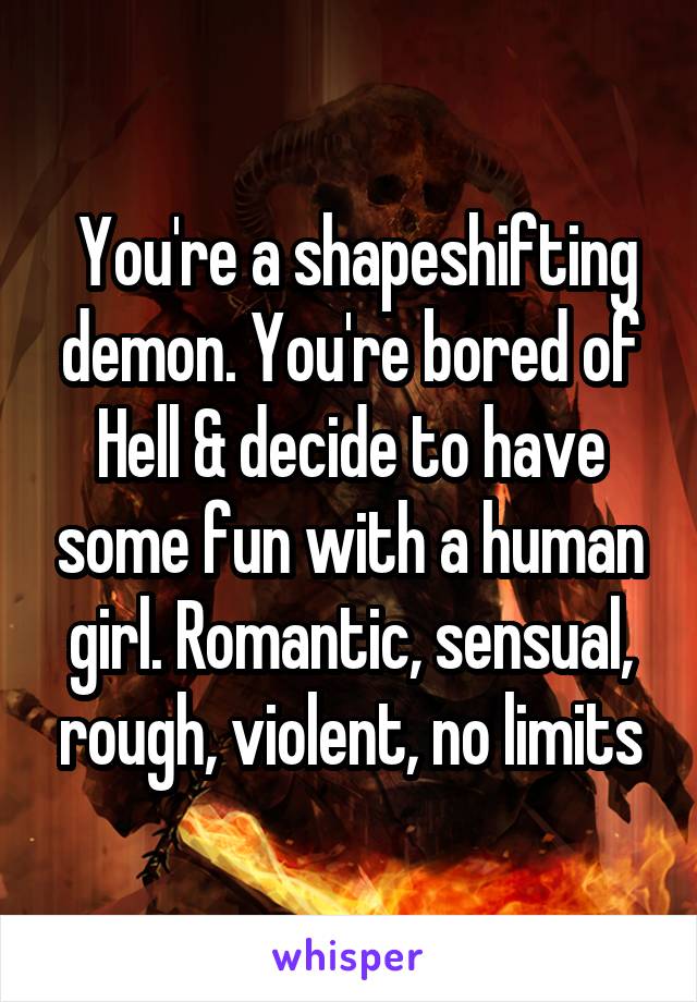  You're a shapeshifting demon. You're bored of Hell & decide to have some fun with a human girl. Romantic, sensual, rough, violent, no limits