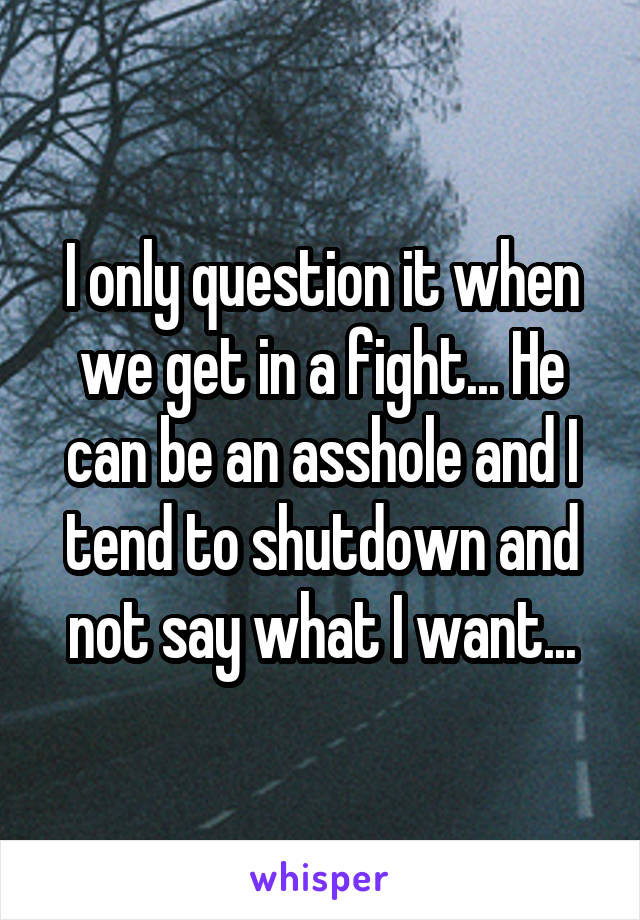 I only question it when we get in a fight... He can be an asshole and I tend to shutdown and not say what I want...