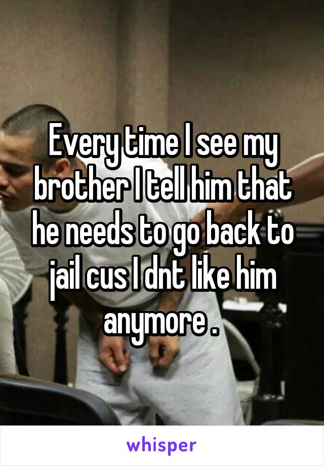Every time I see my brother I tell him that he needs to go back to jail cus I dnt like him anymore . 