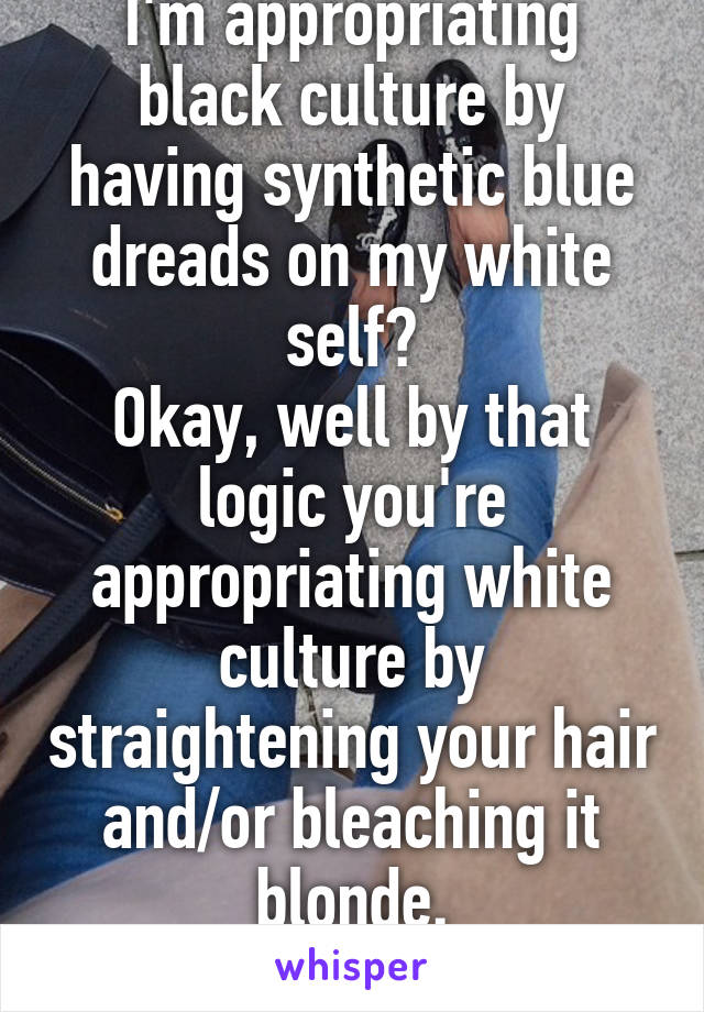 I'm appropriating black culture by having synthetic blue dreads on my white self?
Okay, well by that logic you're appropriating white culture by straightening your hair and/or bleaching it blonde.
Right?
