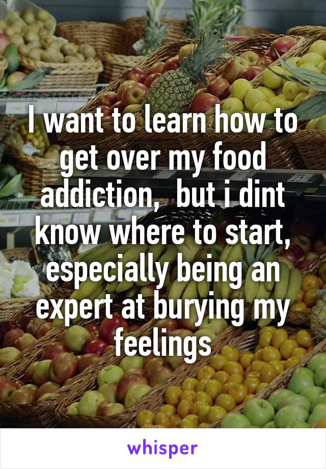 I want to learn how to get over my food addiction,  but i dint know where to start, especially being an expert at burying my feelings