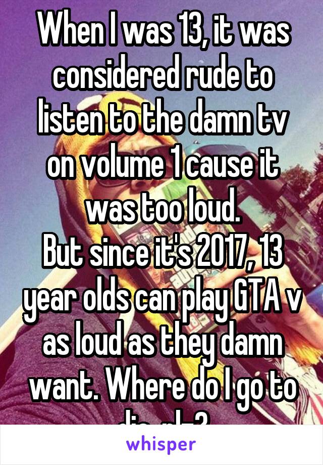 When I was 13, it was considered rude to listen to the damn tv on volume 1 cause it was too loud.
But since it's 2017, 13 year olds can play GTA v as loud as they damn want. Where do I go to die, plz?