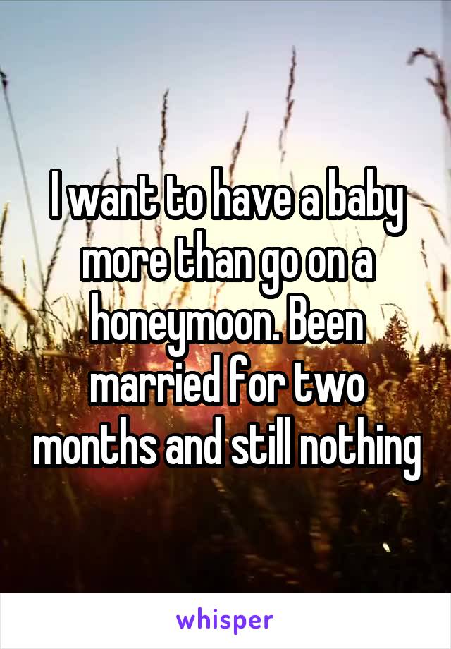 I want to have a baby more than go on a honeymoon. Been married for two months and still nothing