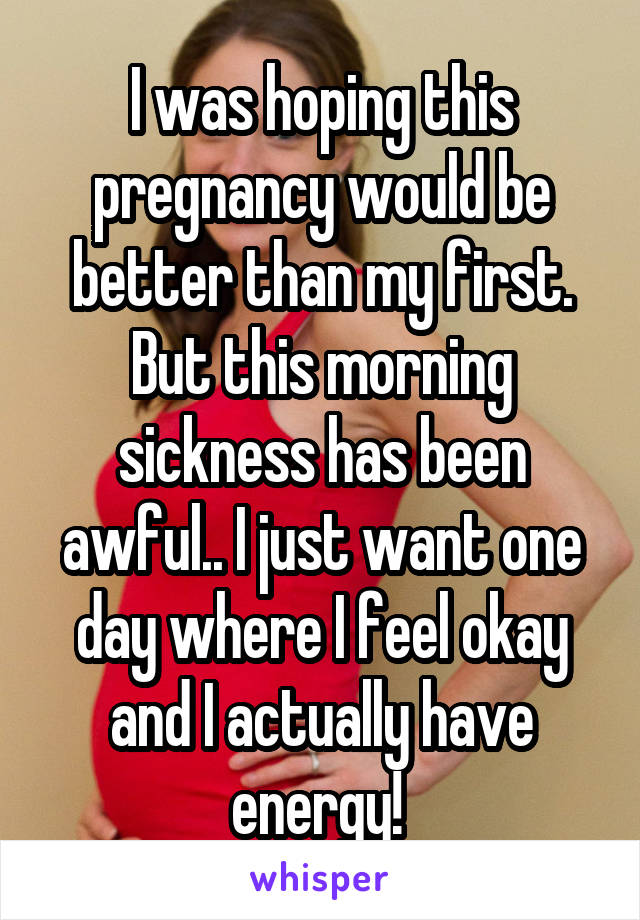 I was hoping this pregnancy would be better than my first. But this morning sickness has been awful.. I just want one day where I feel okay and I actually have energy! 