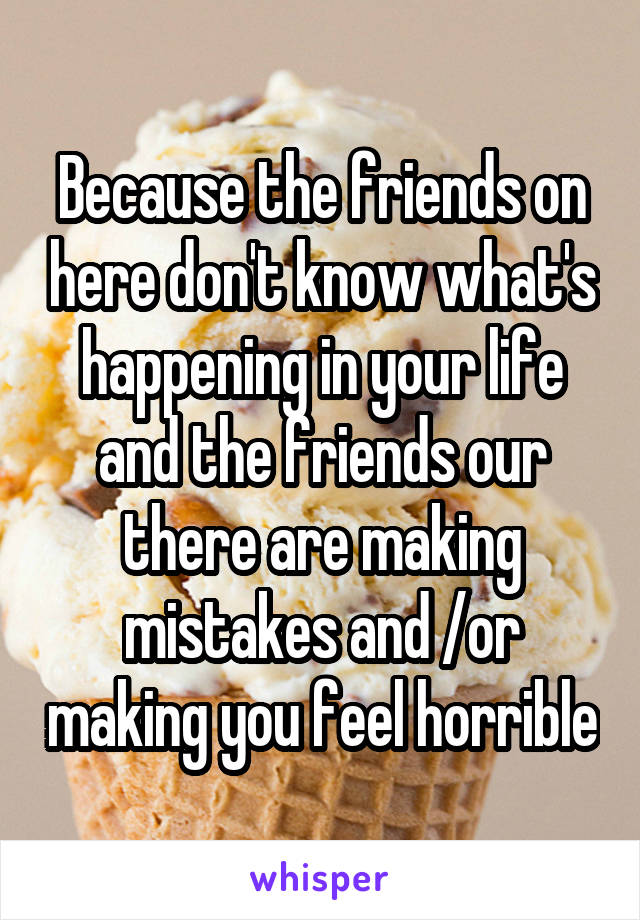 Because the friends on here don't know what's happening in your life and the friends our there are making mistakes and /or making you feel horrible