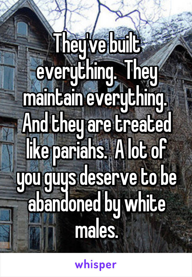 They've built everything.  They maintain everything.  And they are treated like pariahs.  A lot of you guys deserve to be abandoned by white males.