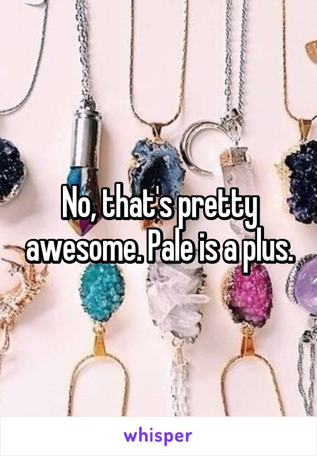 No, that's pretty awesome. Pale is a plus.