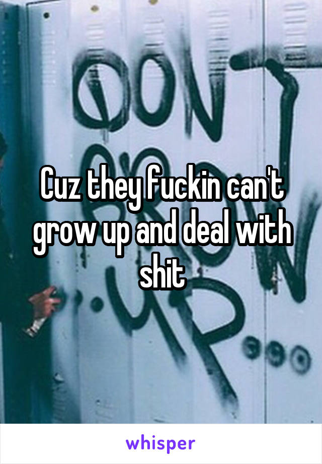 Cuz they fuckin can't grow up and deal with shit