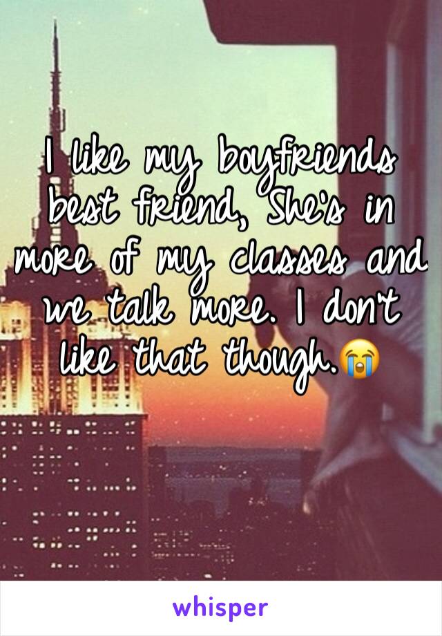 I like my boyfriends best friend, She's in more of my classes and we talk more. I don't like that though.😭