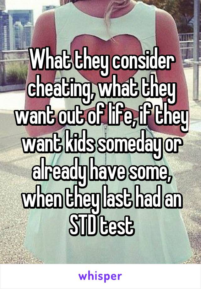 What they consider cheating, what they want out of life, if they want kids someday or already have some, when they last had an STD test