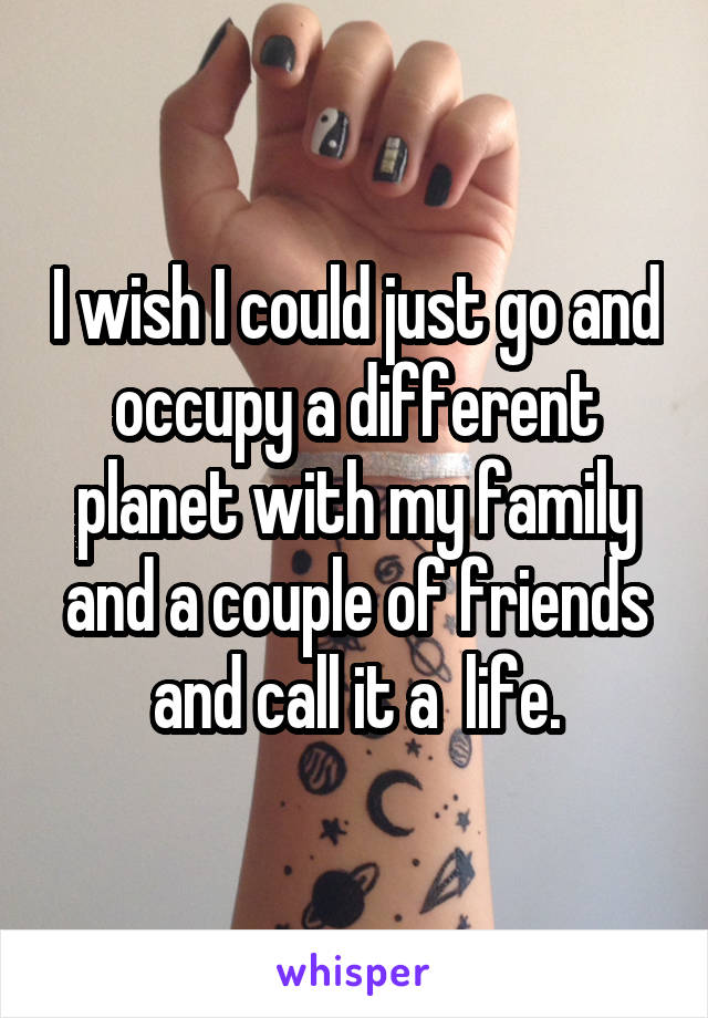 I wish I could just go and occupy a different planet with my family and a couple of friends and call it a  life.