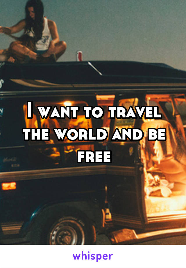 I want to travel the world and be free