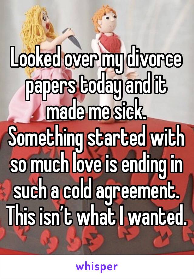 Looked over my divorce papers today and it made me sick.  Something started with so much love is ending in such a cold agreement.  This isn’t what I wanted.