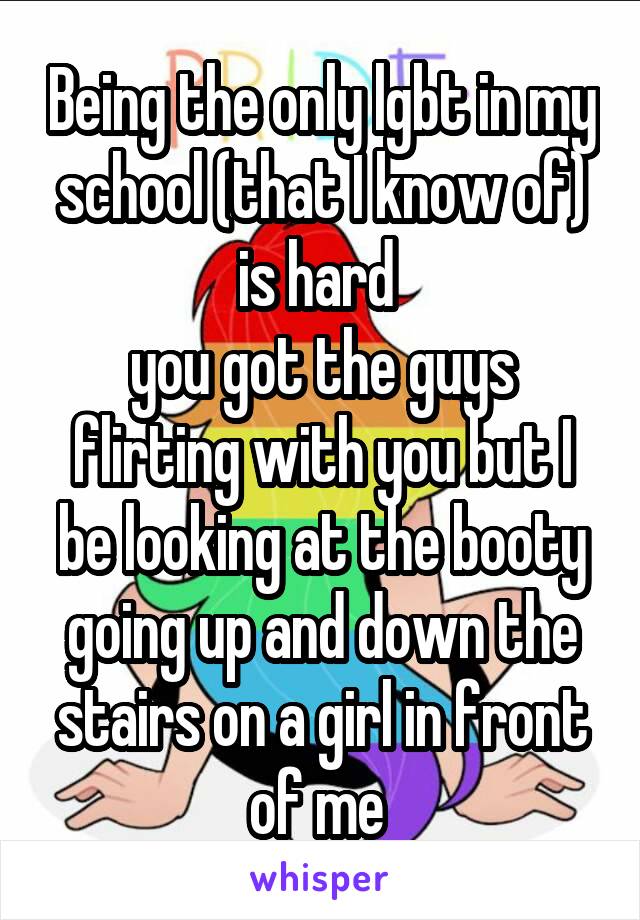 Being the only lgbt in my school (that I know of) is hard 
you got the guys flirting with you but I be looking at the booty going up and down the stairs on a girl in front of me 