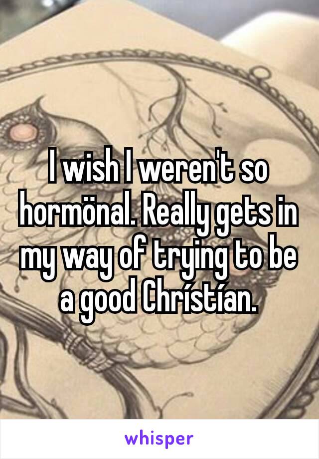 I wish I weren't so hormönal. Really gets in my way of trying to be a good Chrístían.