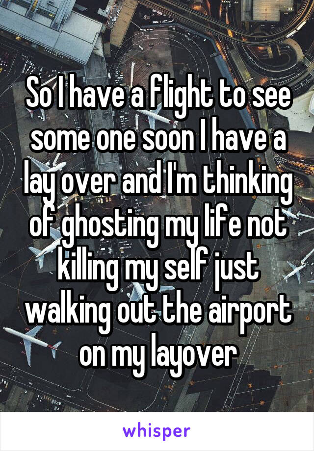 So I have a flight to see some one soon I have a lay over and I'm thinking of ghosting my life not killing my self just walking out the airport on my layover