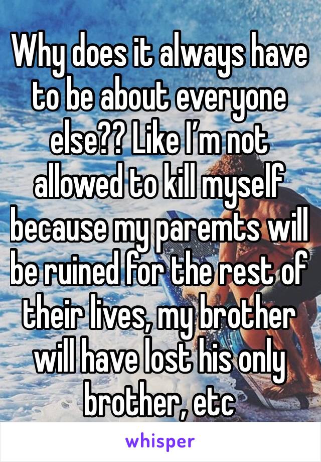 Why does it always have to be about everyone else?? Like I’m not allowed to kill myself because my paremts will be ruined for the rest of their lives, my brother will have lost his only brother, etc