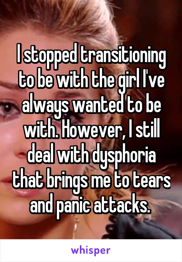 I stopped transitioning to be with the girl I've always wanted to be with. However, I still deal with dysphoria that brings me to tears and panic attacks. 