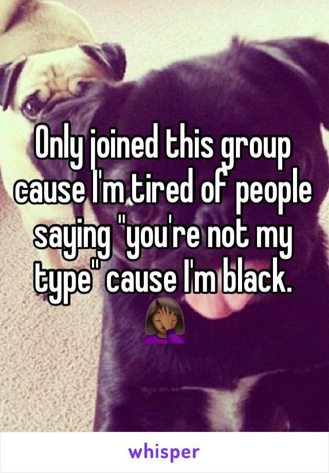 Only joined this group cause I'm tired of people saying "you're not my type" cause I'm black. 🤦🏾‍♀️