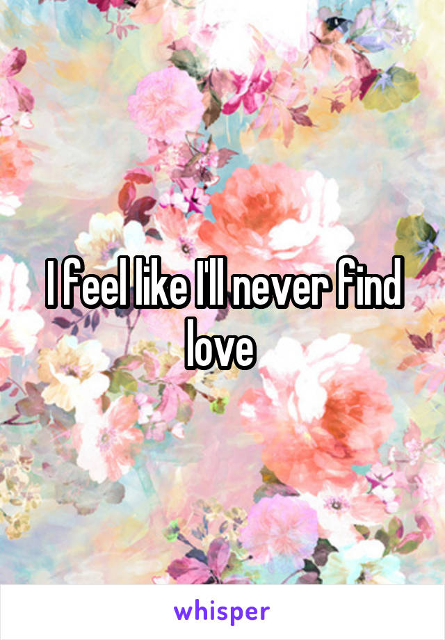 I feel like I'll never find love 