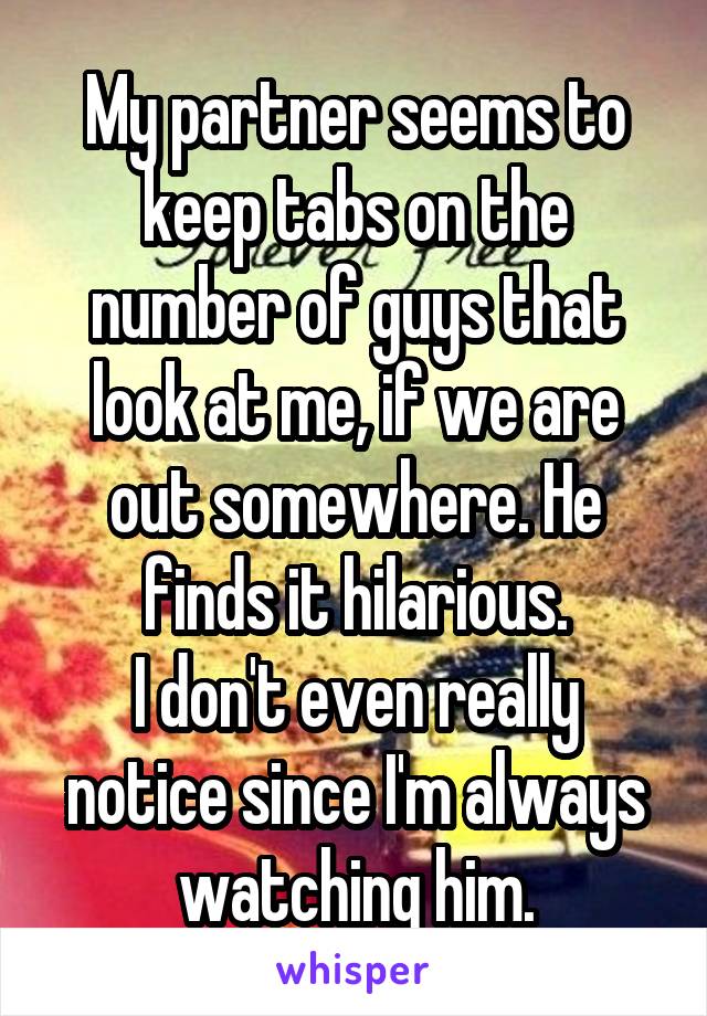 My partner seems to keep tabs on the number of guys that look at me, if we are out somewhere. He finds it hilarious.
I don't even really notice since I'm always watching him.