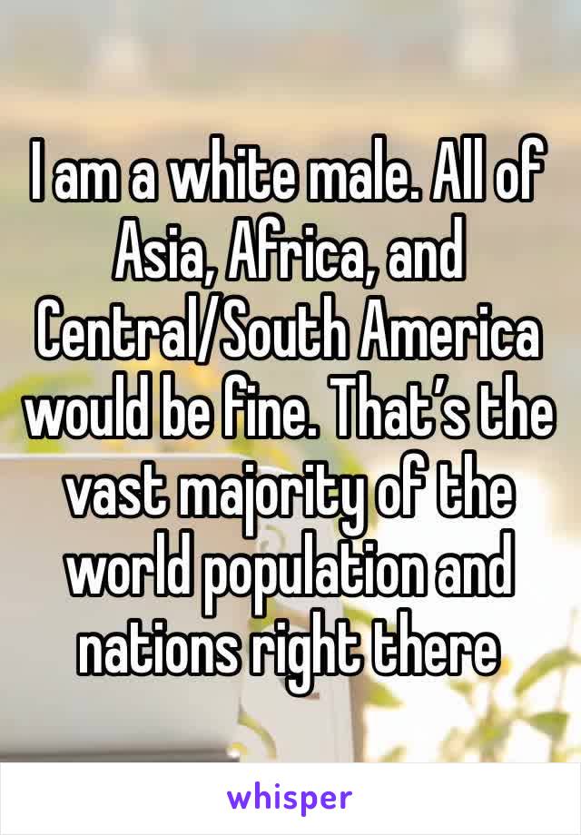 I am a white male. All of Asia, Africa, and Central/South America would be fine. That’s the vast majority of the world population and nations right there