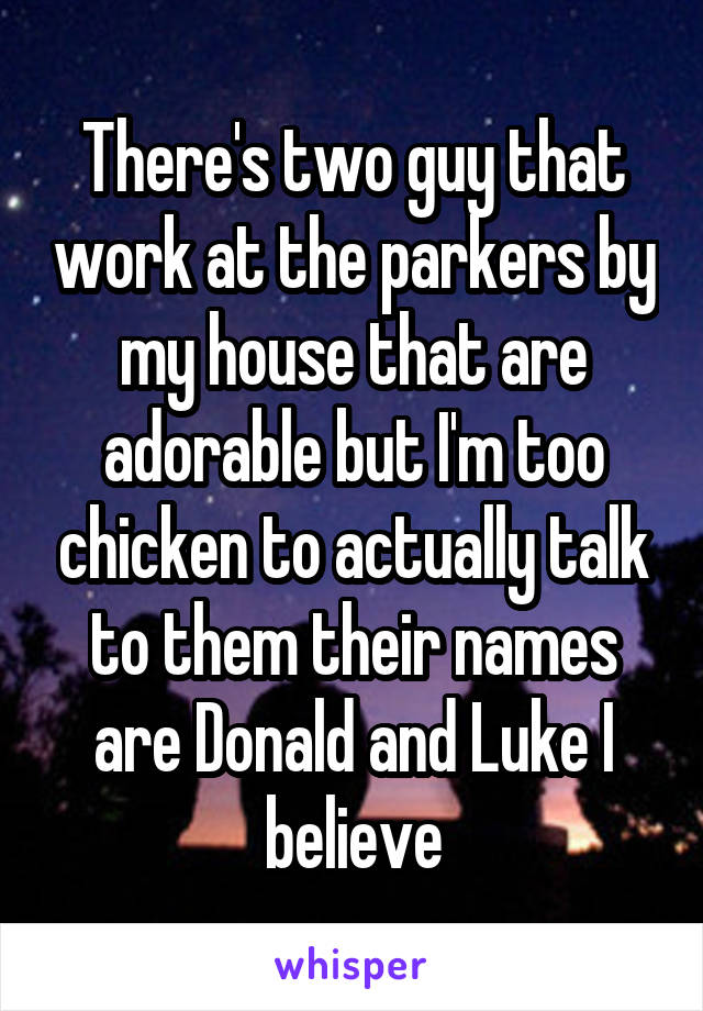 There's two guy that work at the parkers by my house that are adorable but I'm too chicken to actually talk to them their names are Donald and Luke I believe